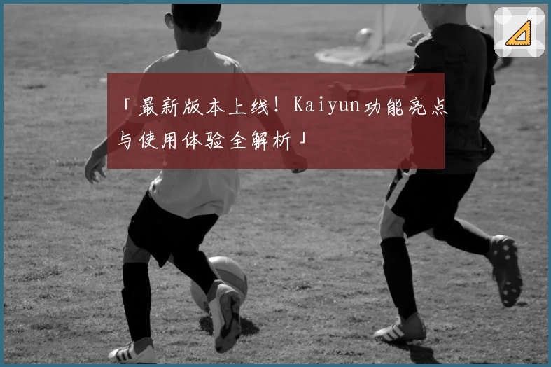 「最新版本上线！Kaiyun功能亮点与使用体验全解析」