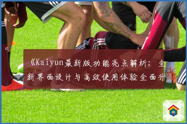 《Kaiyun最新版功能亮点解析：全新界面设计与高效使用体验全面升级》