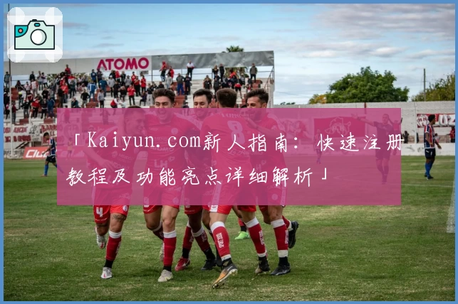 「Kaiyun.com新人指南：快速注册教程及功能亮点详细解析」