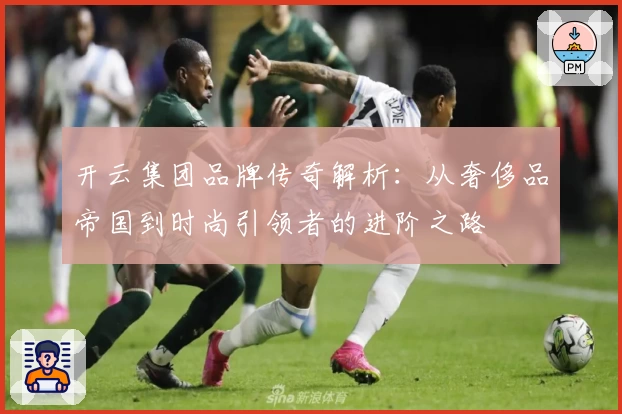 开云集团品牌传奇解析：从奢侈品帝国到时尚引领者的进阶之路