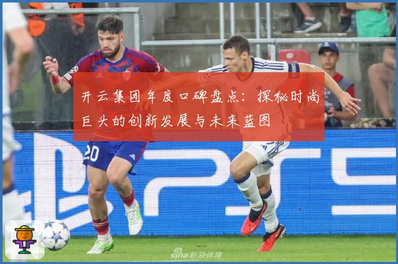 开云集团年度口碑盘点：探秘时尚巨头的创新发展与未来蓝图