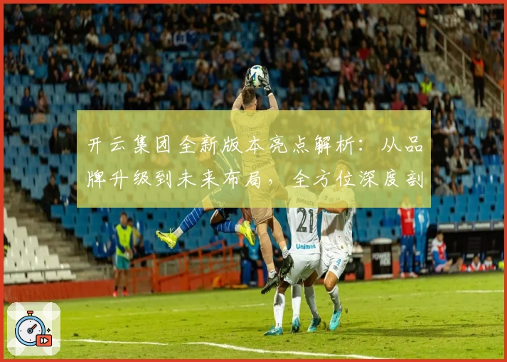 开云集团全新版本亮点解析：从品牌升级到未来布局，全方位深度剖析