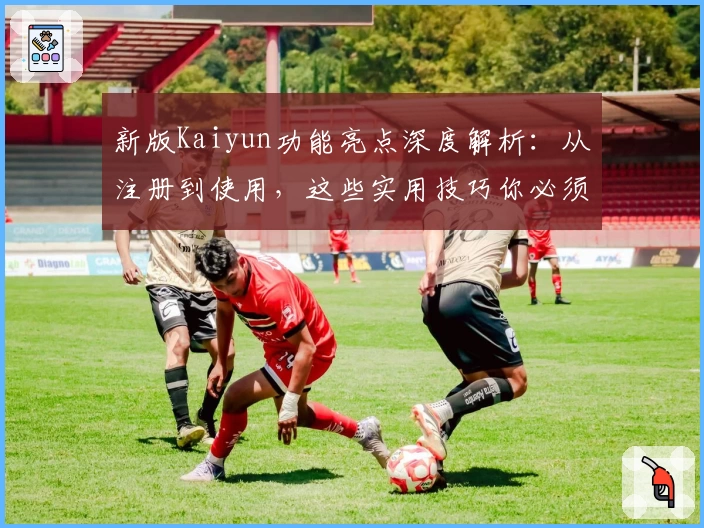 新版Kaiyun功能亮点深度解析：从注册到使用，这些实用技巧你必须知道