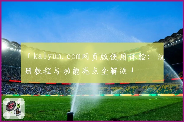 「kaiyun.com网页版使用体验：注册教程与功能亮点全解读」