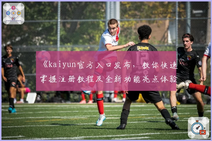 《kaiyun官方入口发布，教你快速掌握注册教程及全新功能亮点体验》