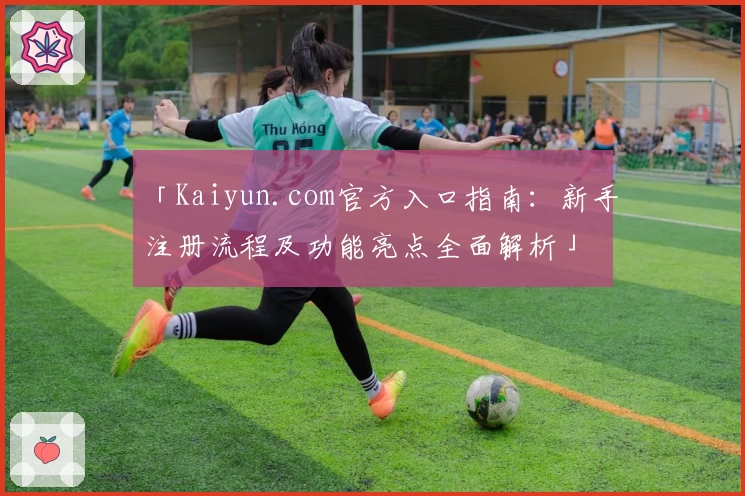 「Kaiyun.com官方入口指南：新手注册流程及功能亮点全面解析」